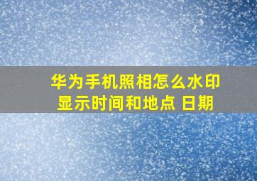 华为手机照相怎么水印显示时间和地点 日期